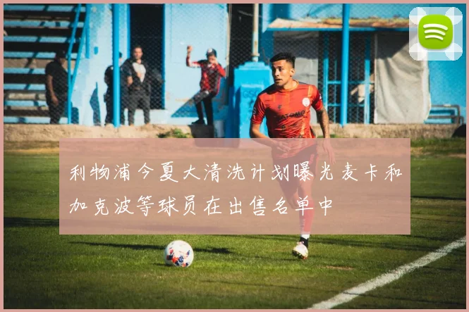 利物浦今夏大清洗计划曝光麦卡和加克波等球员在出售名单中