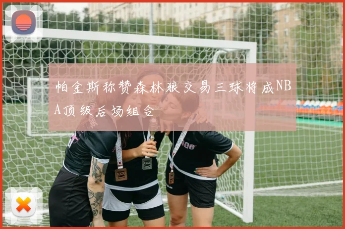 帕金斯称赞森林狼交易三球将成NBA顶级后场组合