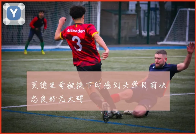 莫德里奇被换下时感到头晕目前状态良好无大碍