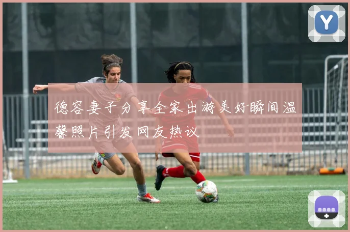 德容妻子分享全家出游美好瞬间温馨照片引发网友热议