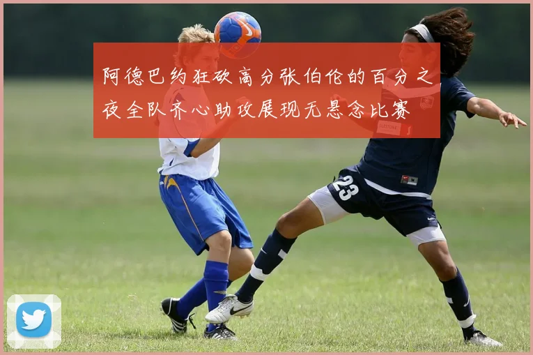 阿德巴约狂砍高分张伯伦的百分之夜全队齐心助攻展现无悬念比赛