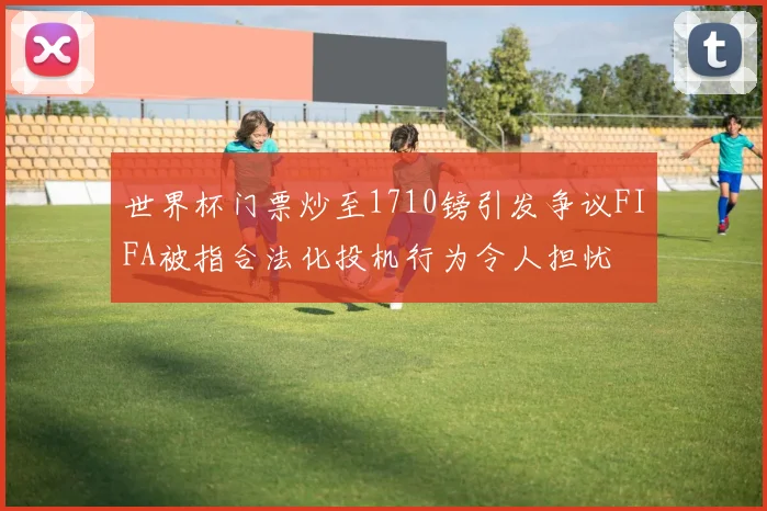 世界杯门票炒至1710镑引发争议FIFA被指合法化投机行为令人担忧