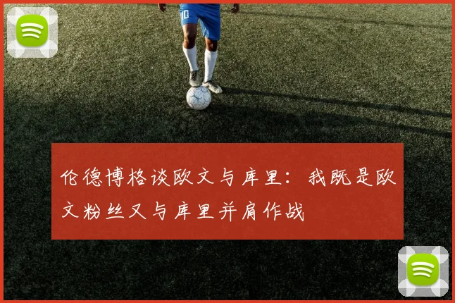 伦德博格谈欧文与库里：我既是欧文粉丝又与库里并肩作战