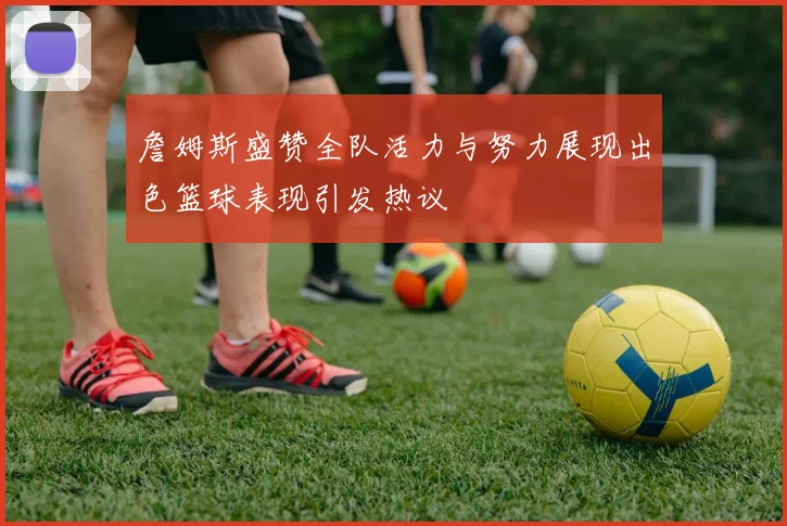 詹姆斯盛赞全队活力与努力展现出色篮球表现引发热议