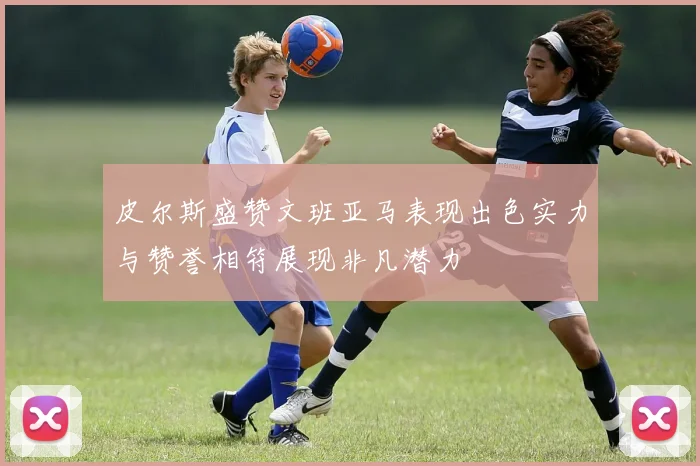 皮尔斯盛赞文班亚马表现出色实力与赞誉相符展现非凡潜力