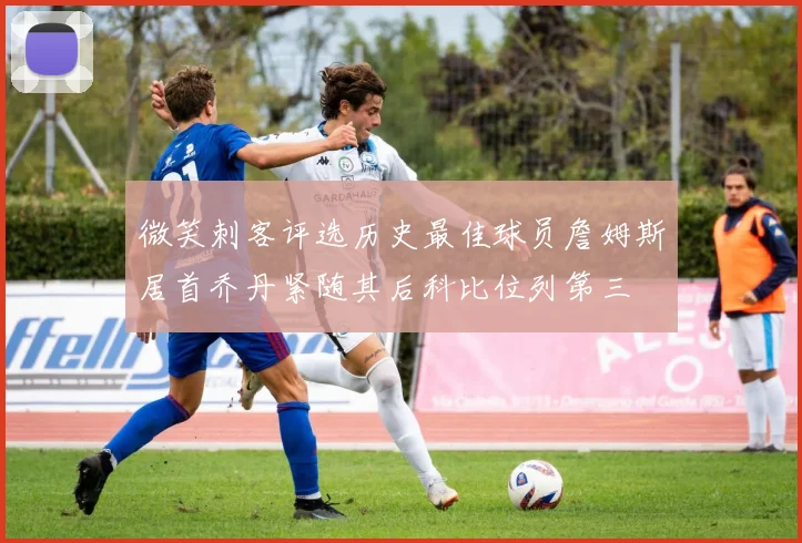 微笑刺客评选历史最佳球员詹姆斯居首乔丹紧随其后科比位列第三