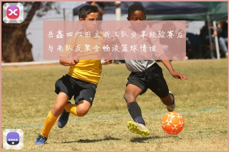 岳鑫回归旧主浙江队分享经验赛后与老队友聚会畅谈篮球情谊