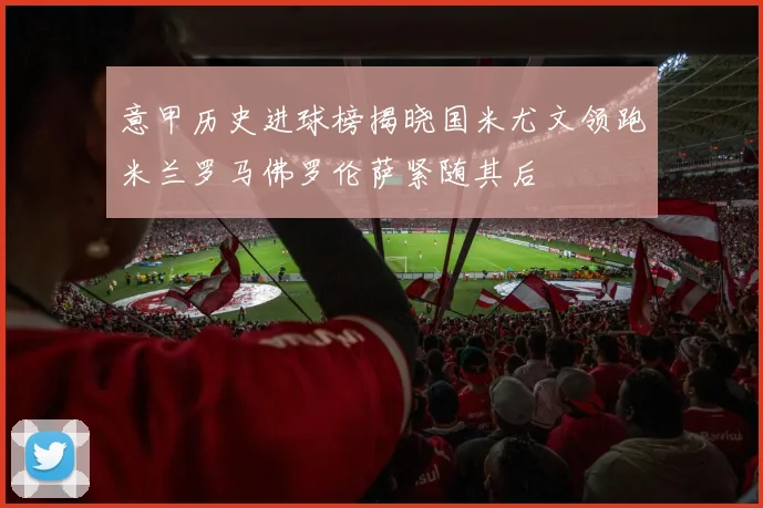 意甲历史进球榜揭晓国米尤文领跑米兰罗马佛罗伦萨紧随其后