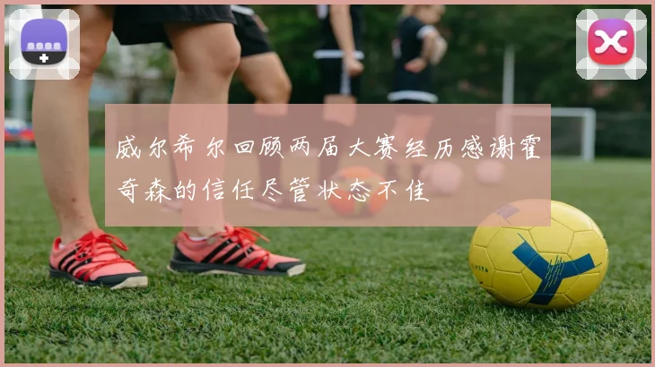 威尔希尔回顾两届大赛经历感谢霍奇森的信任尽管状态不佳