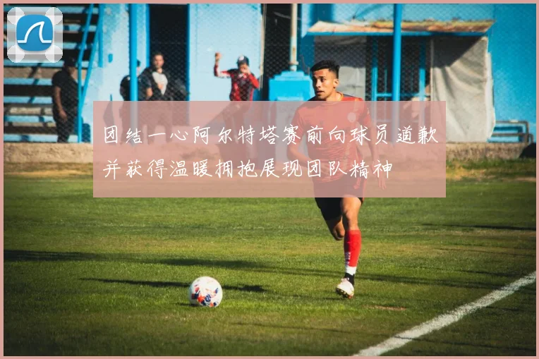 团结一心阿尔特塔赛前向球员道歉并获得温暖拥抱展现团队精神