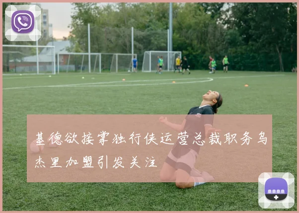 基德欲接掌独行侠运营总裁职务乌杰里加盟引发关注