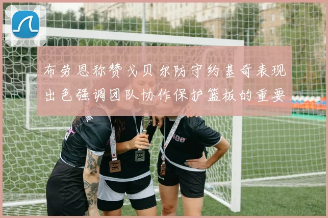 布劳恩称赞戈贝尔防守约基奇表现出色强调团队协作保护篮板的重要性