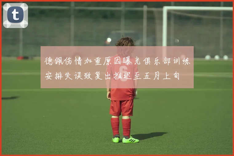 德佩伤情加重原因曝光俱乐部训练安排失误致复出推迟至五月上旬