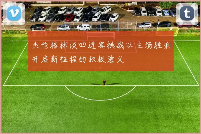 杰伦格林谈四连客挑战以主场胜利开启新征程的积极意义