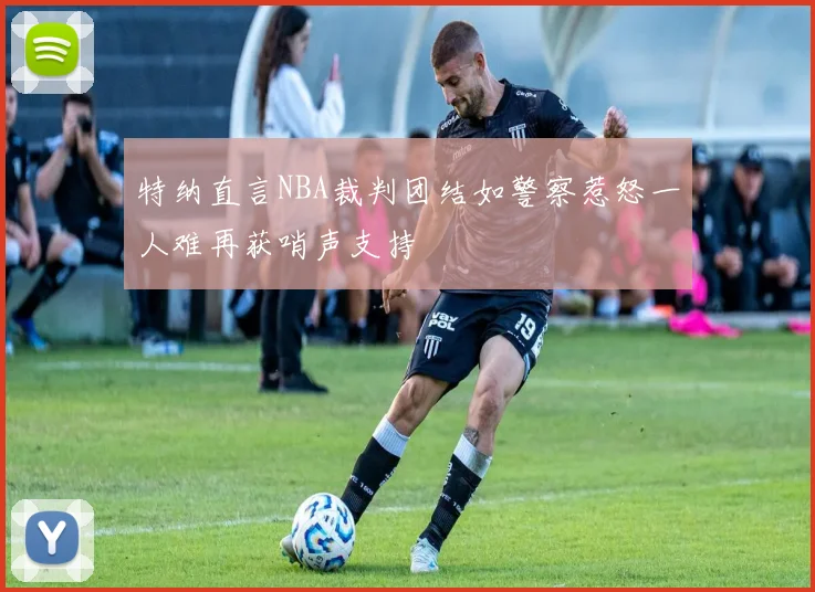 特纳直言NBA裁判团结如警察惹怒一人难再获哨声支持