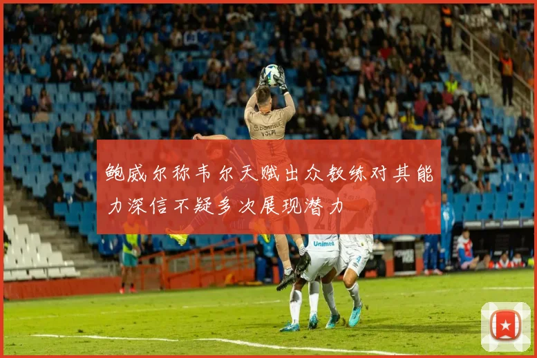 鲍威尔称韦尔天赋出众教练对其能力深信不疑多次展现潜力