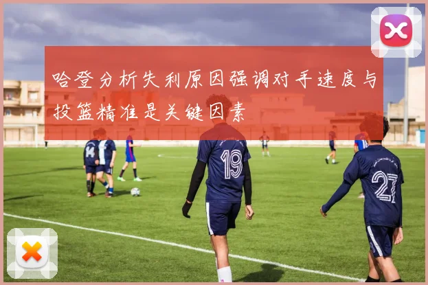 哈登分析失利原因强调对手速度与投篮精准是关键因素