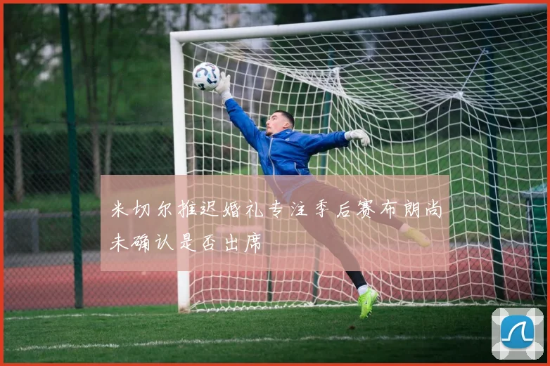 米切尔推迟婚礼专注季后赛布朗尚未确认是否出席