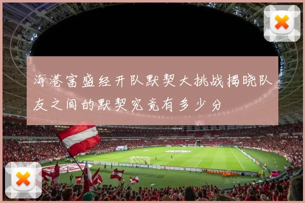 海港富盛经开队默契大挑战揭晓队友之间的默契究竟有多少分