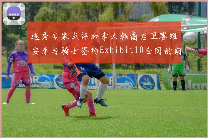选秀专家点评加拿大韩裔后卫赛维安李与骑士签约Exhibit10合同的前景分析